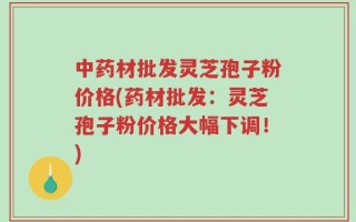 中药材批发灵芝孢子粉价格(药材批发：灵芝孢子粉价格大幅下调！)