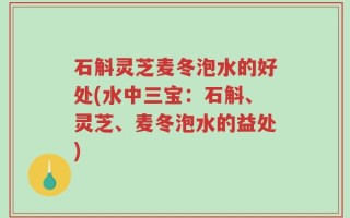 石斛灵芝麦冬泡水的好处(水中三宝：石斛、灵芝、麦冬泡水的益处)