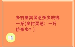 乡村里卖灵芝多少块钱一斤(乡村灵芝：一斤价多少？)