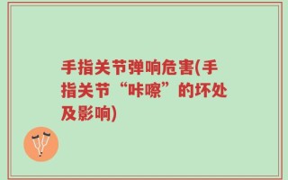 手指关节弹响危害(手指关节“咔嚓”的坏处及影响)