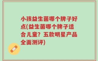 小孩益生菌哪个牌子好点(益生菌哪个牌子适合儿童？五款明星产品全面测评)