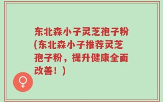 东北森小子灵芝孢子粉(东北森小子推荐灵芝孢子粉，提升健康全面改善！)