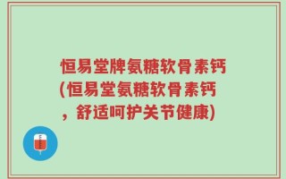 恒易堂牌氨糖软骨素钙(恒易堂氨糖软骨素钙，舒适呵护关节健康)