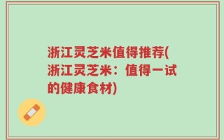 浙江灵芝米值得推荐(浙江灵芝米：值得一试的健康食材)