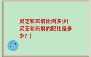 灵芝和石斛比例多少(灵芝和石斛的配比是多少？)