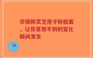 华德牌灵芝孢子粉胶囊，让你意想不到的变化瞬间发生