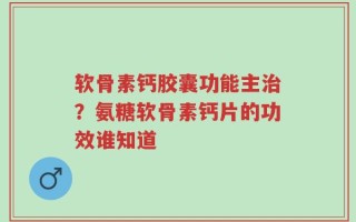 软骨素钙胶囊功能主治？氨糖软骨素钙片的功效谁知道