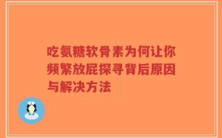吃氨糖软骨素为何让你频繁放屁探寻背后原因与解决方法