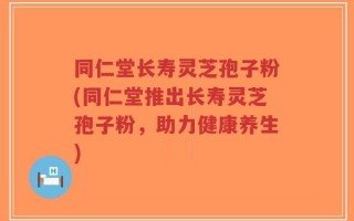 同仁堂长寿灵芝孢子粉(同仁堂推出长寿灵芝孢子粉，助力健康养生)
