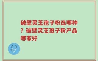 破壁灵芝孢子粉选哪种？破壁灵芝孢子粉产品哪家好