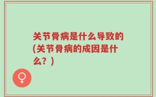 关节骨病是什么导致的(关节骨病的成因是什么？)