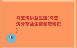 马玉涛讲益生菌(马玉涛分享益生菌健康知识)