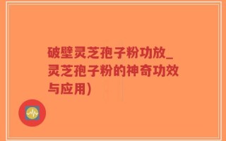 破壁灵芝孢子粉功放_灵芝孢子粉的神奇功效与应用)