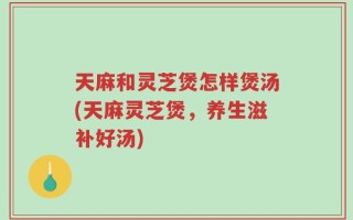 天麻和灵芝煲怎样煲汤(天麻灵芝煲，养生滋补好汤)