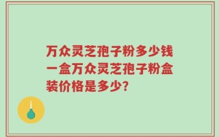万众灵芝孢子粉多少钱一盒万众灵芝孢子粉盒装价格是多少？