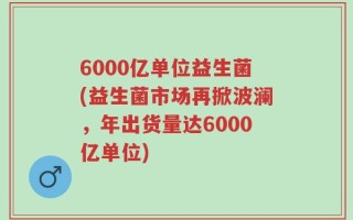6000亿单位益生菌(益生菌市场再掀波澜，年出货量达6000亿单位)