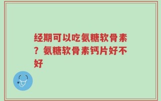 经期可以吃氨糖软骨素？氨糖软骨素钙片好不好