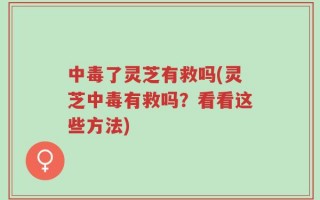 中毒了灵芝有救吗(灵芝中毒有救吗？看看这些方法)