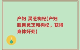 产妇 灵芝枸杞(产妇服用灵芝和枸杞，获得身体好处)