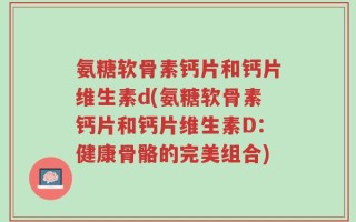 氨糖软骨素钙片和钙片维生素d(氨糖软骨素钙片和钙片维生素D：健康骨骼的完美组合)