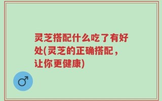 灵芝搭配什么吃了有好处(灵芝的正确搭配，让你更健康)