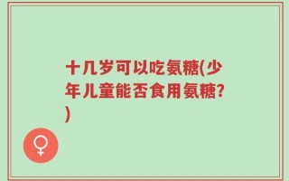 十几岁可以吃氨糖(少年儿童能否食用氨糖？)