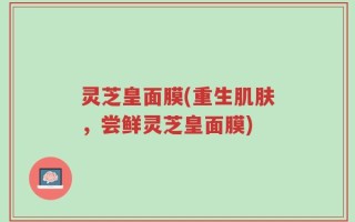 灵芝皇面膜(重生肌肤，尝鲜灵芝皇面膜)