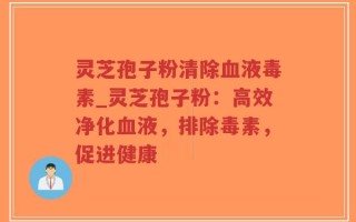 灵芝孢子粉清除血液毒素_灵芝孢子粉：高效净化血液，排除毒素，促进健康
