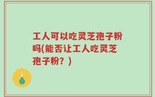 工人可以吃灵芝孢子粉吗(能否让工人吃灵芝孢子粉？)
