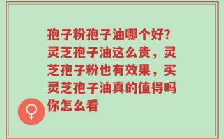 孢子粉孢子油哪个好？灵芝孢子油这么贵，灵芝孢子粉也有效果，买灵芝孢子油真的值得吗你怎么看