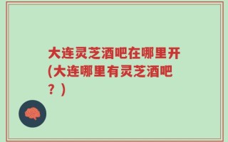 大连灵芝酒吧在哪里开(大连哪里有灵芝酒吧？)