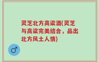 灵芝北方高粱酒(灵芝与高粱完美结合，品出北方风土人情)