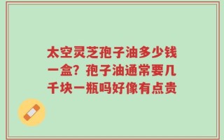 太空灵芝孢子油多少钱一盒？孢子油通常要几千块一瓶吗好像有点贵