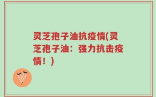 灵芝孢子油抗疫情(灵芝孢子油：强力抗击疫情！)