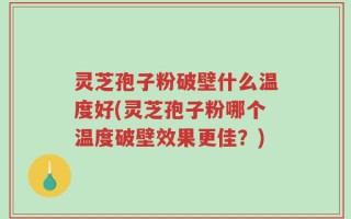 灵芝孢子粉破壁什么温度好(灵芝孢子粉哪个温度破壁效果更佳？)
