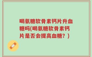 喝氨糖软骨素钙片升血糖吗(喝氨糖软骨素钙片是否会提高血糖？)
