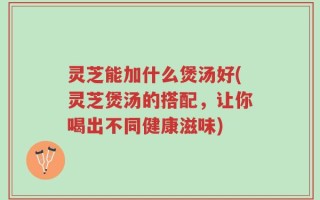 灵芝能加什么煲汤好(灵芝煲汤的搭配，让你喝出不同健康滋味)