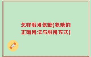 怎样服用氨糖(氨糖的正确用法与服用方式)