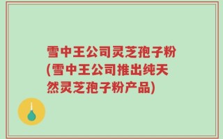 雪中王公司灵芝孢子粉(雪中王公司推出纯天然灵芝孢子粉产品)