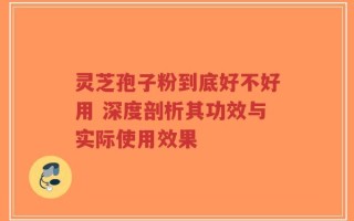 灵芝孢子粉到底好不好用 深度剖析其功效与实际使用效果