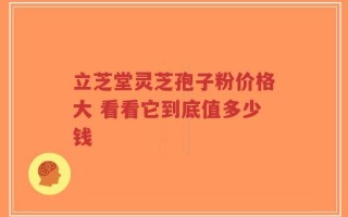 立芝堂灵芝孢子粉价格大 看看它到底值多少钱