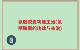氨糖胶囊功能主治(氨糖胶囊的功效与主治)
