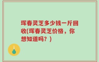 珲春灵芝多少钱一斤回收(珲春灵芝价格，你想知道吗？)