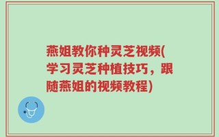 燕姐教你种灵芝视频(学习灵芝种植技巧，跟随燕姐的视频教程)