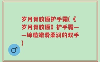 岁月骨胶原护手霜(《岁月骨胶原》护手霜——缔造嫩滑柔润的双手)