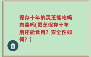 保存十年的灵芝能吃吗有毒吗(灵芝保存十年后还能食用？安全性如何？)