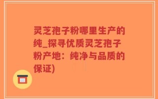 灵芝孢子粉哪里生产的纯_探寻优质灵芝孢子粉产地：纯净与品质的保证)