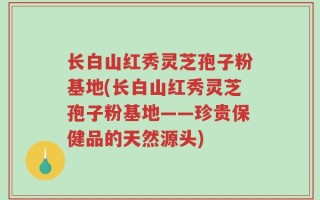 长白山红秀灵芝孢子粉基地(长白山红秀灵芝孢子粉基地——珍贵保健品的天然源头)