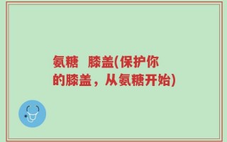 氨糖  膝盖(保护你的膝盖，从氨糖开始)