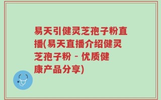易天引健灵芝孢子粉直播(易天直播介绍健灵芝孢子粉 - 优质健康产品分享)